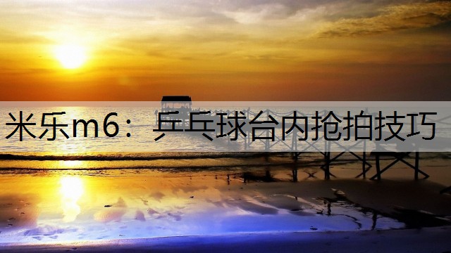 米乐m6：乒乓球台内抢拍技巧