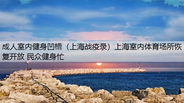 成人室内健身凹槽（上海战疫录）上海室内体育场所恢复开放 民众健身忙