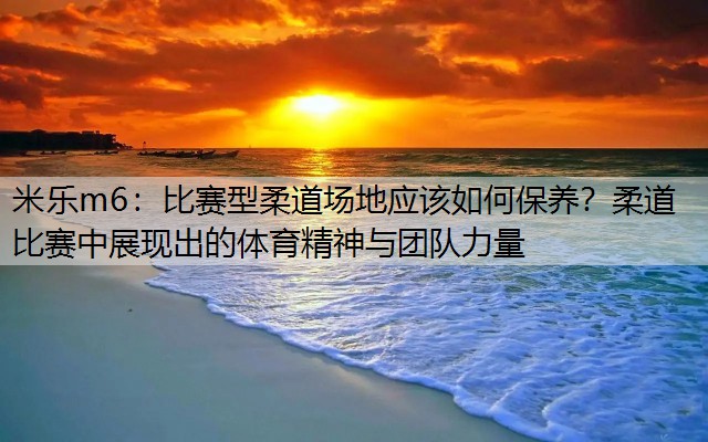 比赛型柔道场地应该如何保养？柔道比赛中展现出的体育精神与团队力量