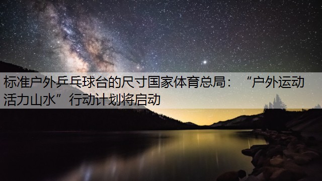 标准户外乒乓球台的尺寸国家体育总局：“户外运动 活力山水”行动计划将启动