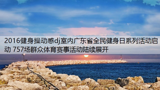 2016健身操动感dj室内广东省全民健身日系列活动启动 757场群众体育赛事活动陆续展开