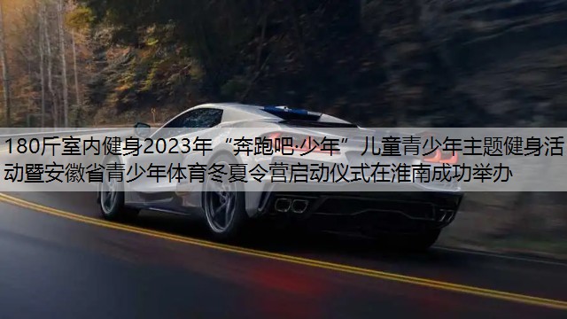 180斤室内健身2023年“奔跑吧·少年”儿童青少年主题健身活动暨安徽省青少年体育冬夏令营启动仪式在淮南成功举办