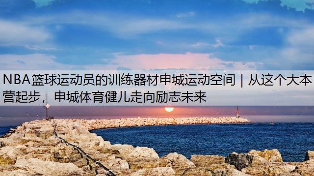 NBA篮球运动员的训练器材申城运动空间｜从这个大本营起步，申城体育健儿走向励志未来