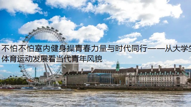 不怕不怕室内健身操青春力量与时代同行——从大学生体育运动发展看当代青年风貌