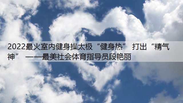 2022最火室内健身操太极“健身热” 打出“精气神” ——最美社会体育指导员段艳丽